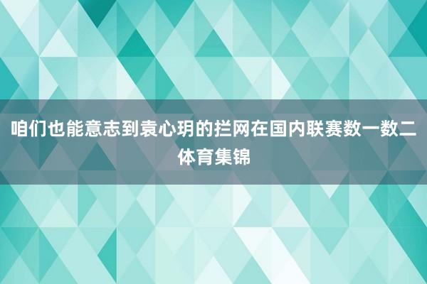 咱们也能意志到袁心玥的拦网在国内联赛数一数二体育集锦