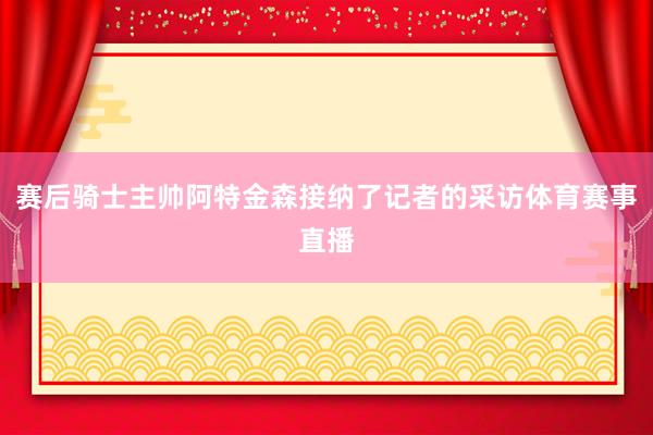 赛后骑士主帅阿特金森接纳了记者的采访体育赛事直播