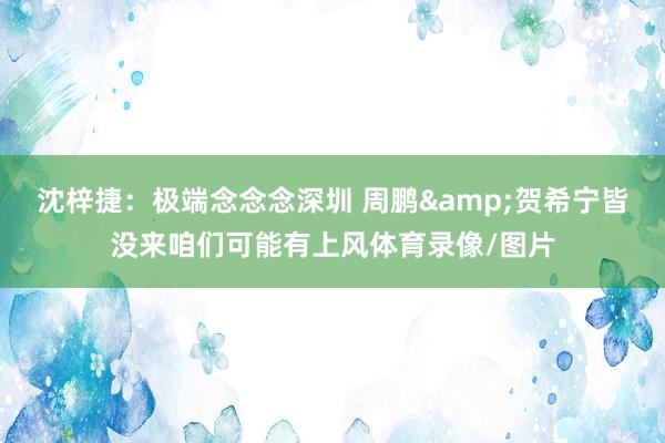 沈梓捷：极端念念念深圳 周鹏&贺希宁皆没来咱们可能有上风体育录像/图片