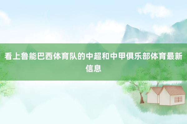 看上鲁能巴西体育队的中超和中甲俱乐部体育最新信息