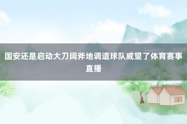 国安还是启动大刀阔斧地调遣球队威望了体育赛事直播