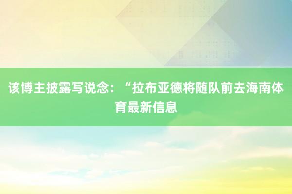 该博主披露写说念：“拉布亚德将随队前去海南体育最新信息