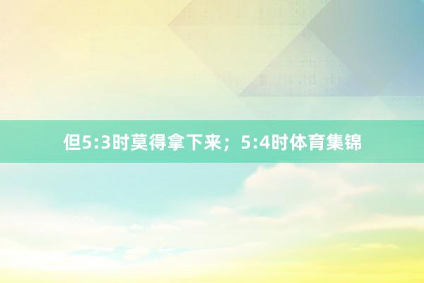 但5:3时莫得拿下来；5:4时体育集锦