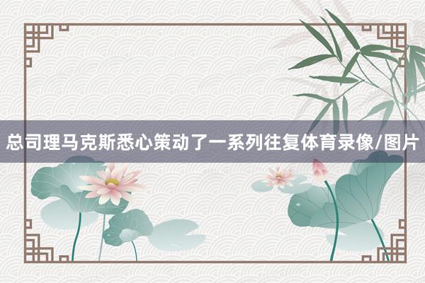 总司理马克斯悉心策动了一系列往复体育录像/图片