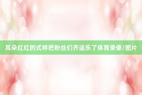 耳朵红红的式样把粉丝们齐逗乐了体育录像/图片