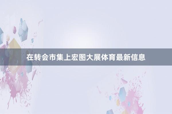 在转会市集上宏图大展体育最新信息