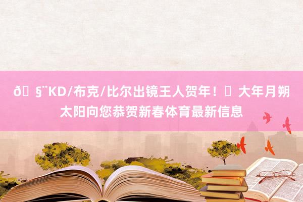 🧨KD/布克/比尔出镜王人贺年！☀大年月朔太阳向您恭贺新春体育最新信息