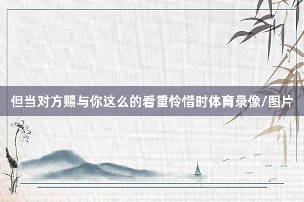 但当对方赐与你这么的看重怜惜时体育录像/图片