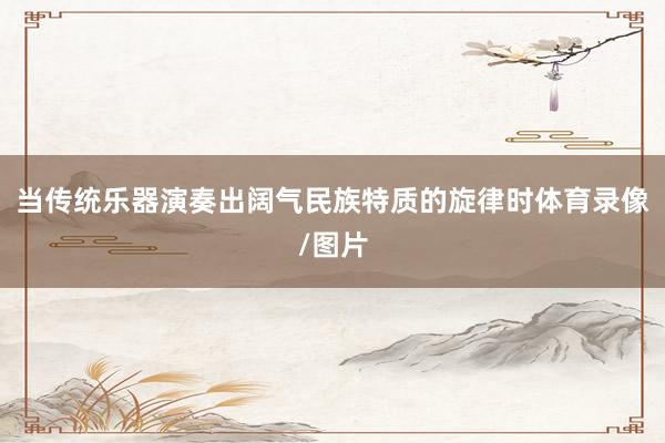 当传统乐器演奏出阔气民族特质的旋律时体育录像/图片