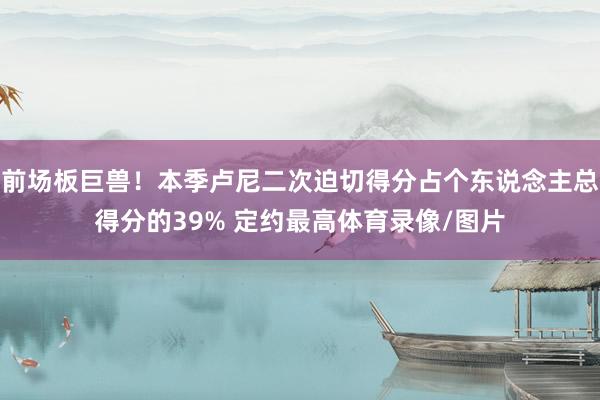 前场板巨兽!本季卢尼二次迫切得分占个东说念主总得分的39% 定约最高体育录像/图片