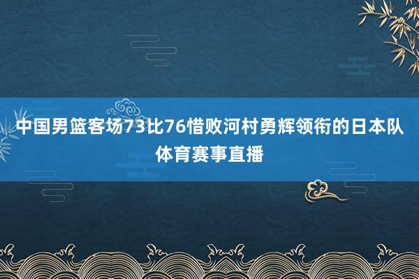 中国男篮客场73比76惜败河村勇辉领衔的日本队体育赛事直播
